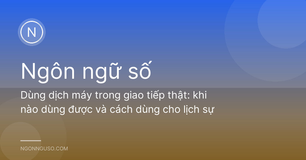 Dùng dịch máy trong giao tiếp thật: khi nào dùng được và cách dùng cho lịch sự