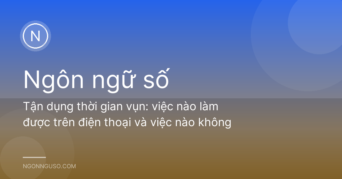 Tận dụng thời gian vụn: việc nào làm được trên điện thoại và việc nào không